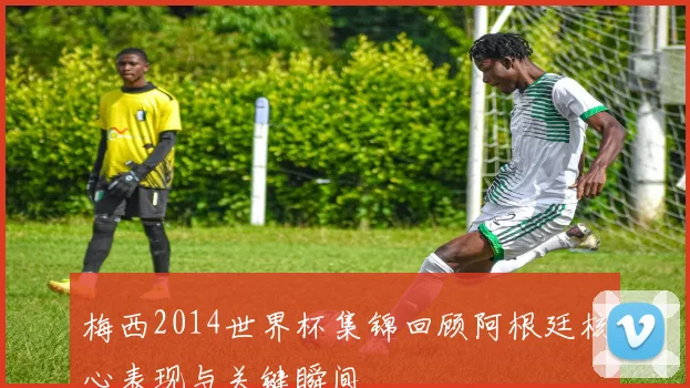 梅西2014世界杯集锦回顾阿根廷核心表现与关键瞬间