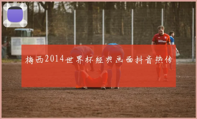 梅西2014世界杯经典画面抖音热传