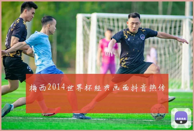 梅西2014世界杯经典画面抖音热传