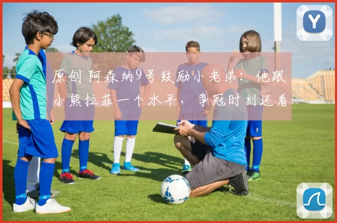 原创 阿森纳9号鼓励小老弟：他跟小熊拉菲一个水平，争冠时刻还看他的