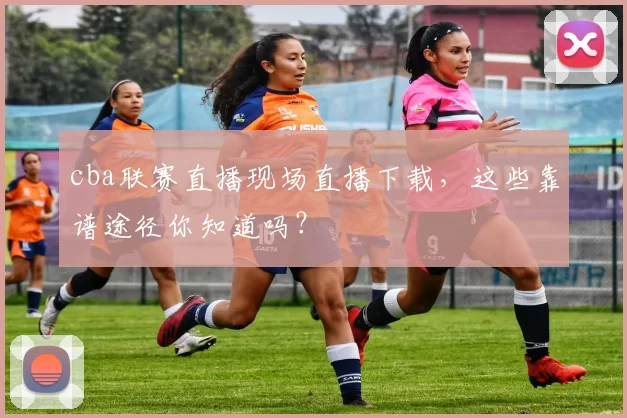 cba联赛直播现场直播下载,这些靠谱途径你知道吗?