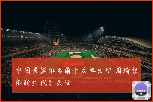 中国男篮排名前十名单出炉 周琦领衔新生代引关注