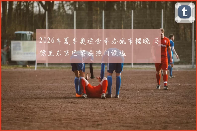 2026年夏季奥运会举办城市揭晓 马德里东京巴黎成热门候选