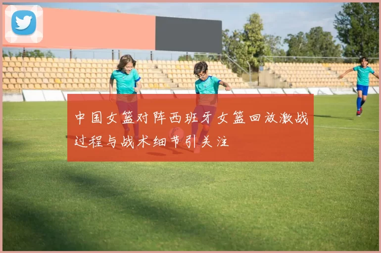 中国女篮对阵西班牙女篮回放激战过程与战术细节引关注