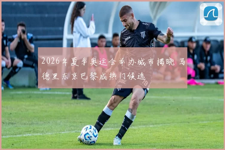 2026年夏季奥运会举办城市揭晓 马德里东京巴黎成热门候选