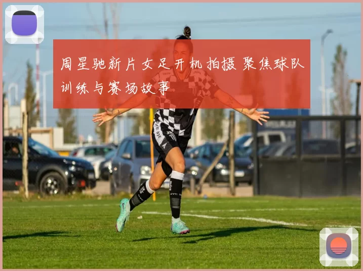 周星驰新片女足开机拍摄 聚焦球队训练与赛场故事