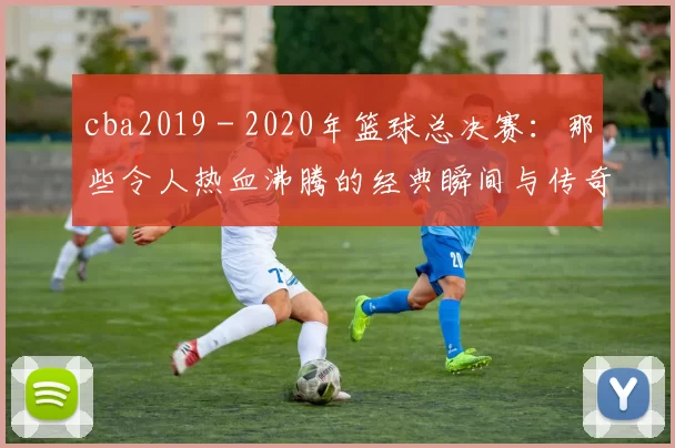 cba2019 - 2020年篮球总决赛:那些令人热血沸腾的经典瞬间与传奇对决