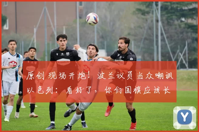 原创 现场开炮！波兰议员当众嘲讽以色列：看好了，你们国旗应该长这样！