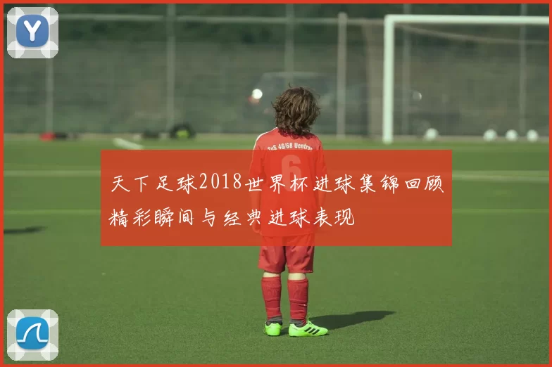 天下足球2018世界杯进球集锦回顾精彩瞬间与经典进球表现