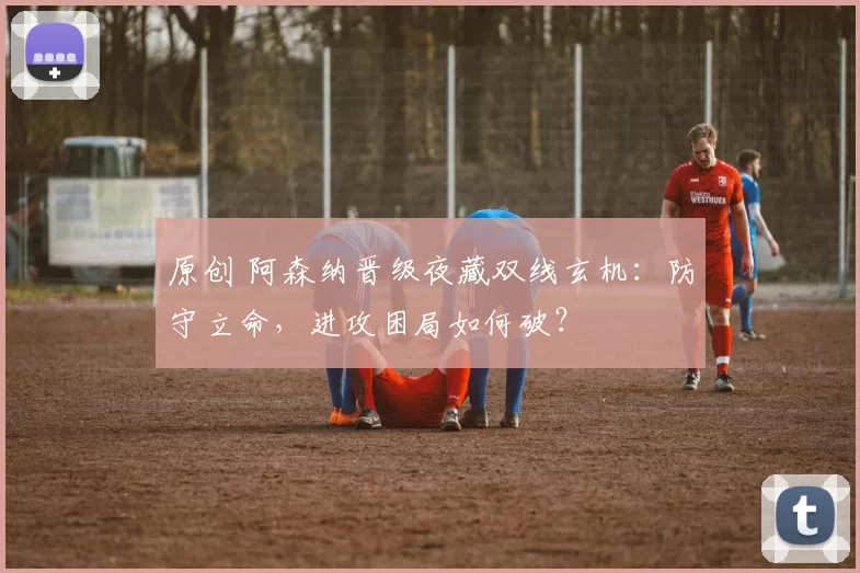 原创 阿森纳晋级夜藏双线玄机：防守立命，进攻困局如何破？