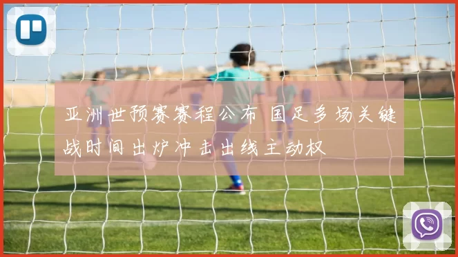 亚洲世预赛赛程公布 国足多场关键战时间出炉冲击出线主动权