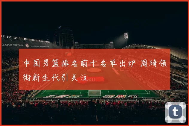 中国男篮排名前十名单出炉 周琦领衔新生代引关注