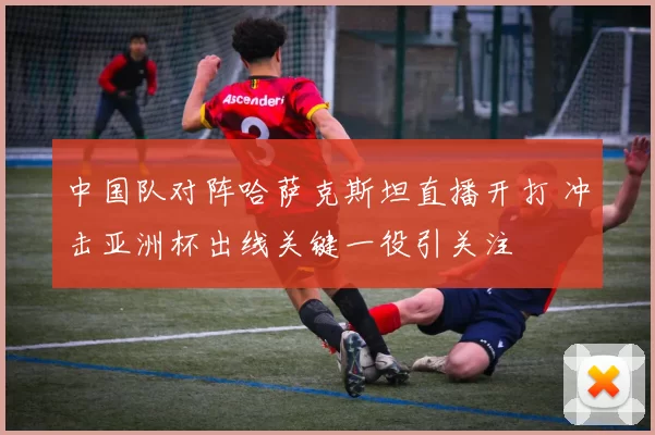中国队对阵哈萨克斯坦直播开打 冲击亚洲杯出线关键一役引关注