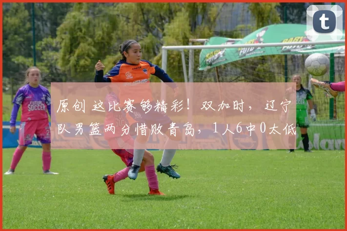 原创 这比赛够精彩!双加时,辽宁队男篮两分惜败青岛,1人6中0太低迷了