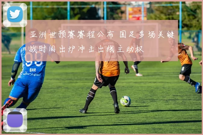 亚洲世预赛赛程公布 国足多场关键战时间出炉冲击出线主动权