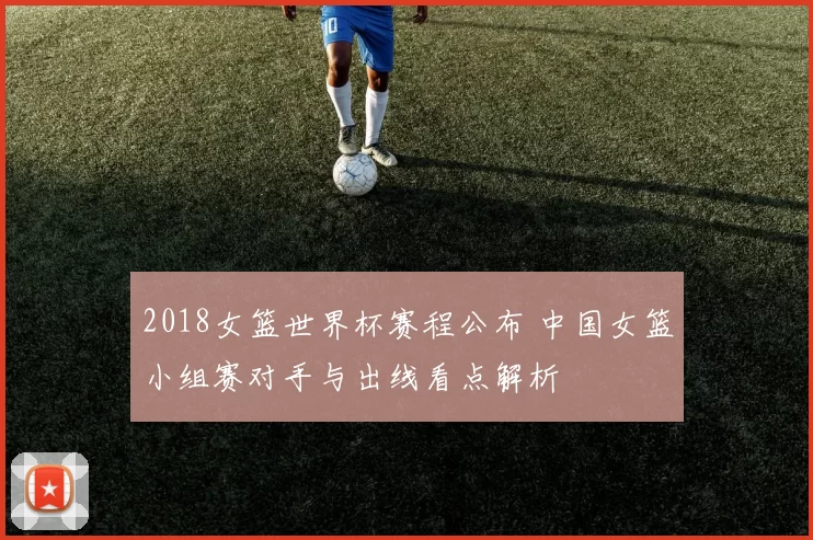 2018女篮世界杯赛程公布 中国女篮小组赛对手与出线看点解析