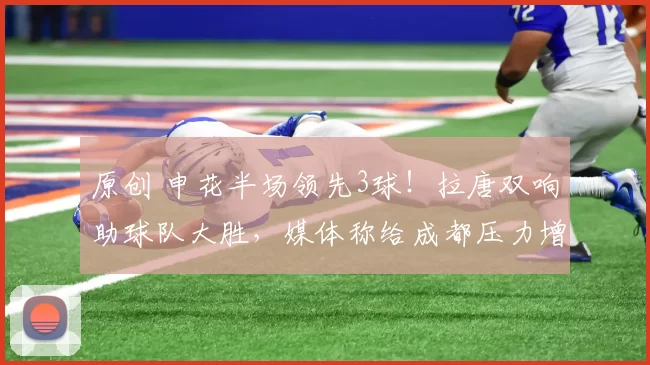 原创 申花半场领先3球！拉唐双响助球队大胜，媒体称给成都压力增加联赛悬念