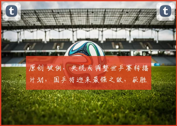 原创 破例,央视或调整世乒赛转播计划,国乒将迎来最强之敌,获胜就是冠军