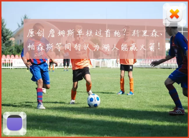 原创 詹姆斯单核过首轮？科里森、帕森斯等同行认为湖人能赢火箭！