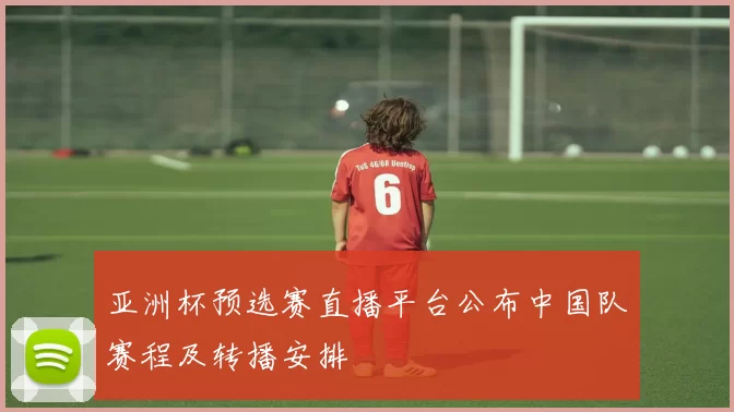 亚洲杯预选赛直播平台公布中国队赛程及转播安排