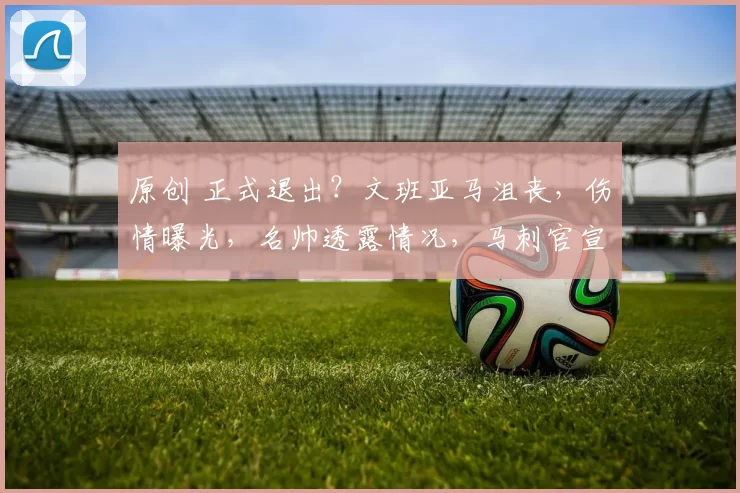 原创 正式退出？文班亚马沮丧，伤情曝光，名帅透露情况，马刺官宣
