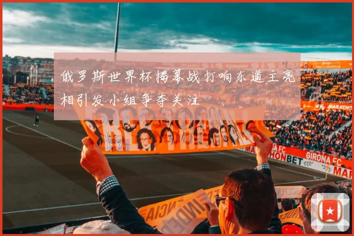 俄罗斯世界杯揭幕战打响东道主亮相引发小组争夺关注