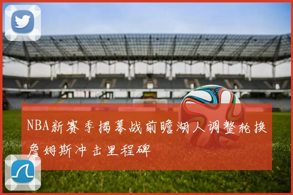 NBA新赛季揭幕战前瞻湖人调整轮换詹姆斯冲击里程碑