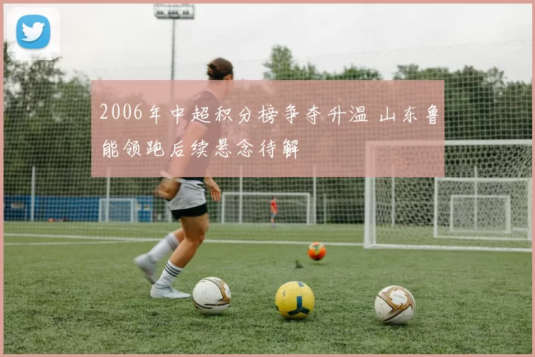 2006年中超积分榜争夺升温 山东鲁能领跑后续悬念待解