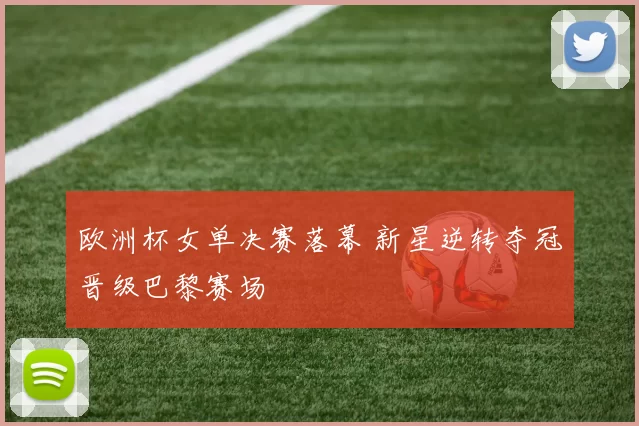 欧洲杯女单决赛落幕 新星逆转夺冠晋级巴黎赛场