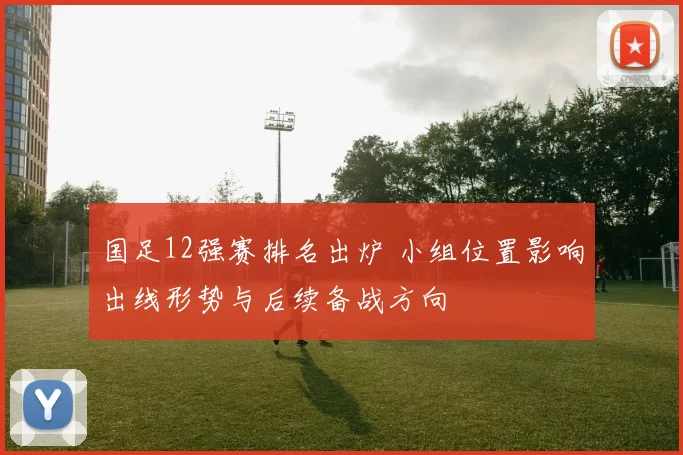 国足12强赛排名出炉 小组位置影响出线形势与后续备战方向