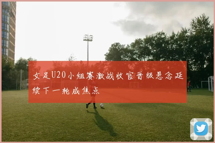 女足U20小组赛激战收官晋级悬念延续下一轮成焦点
