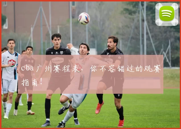 cba广州赛程表，你不容错过的观赛指南！