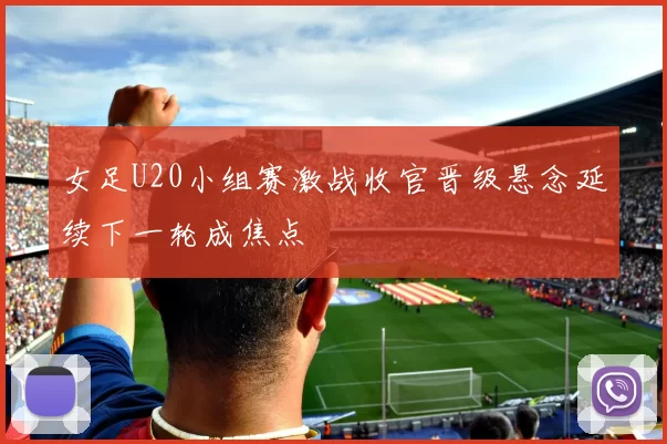 女足U20小组赛激战收官晋级悬念延续下一轮成焦点