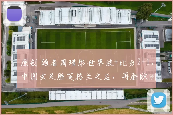 原创 随着周瑾彤世界波+比分2-1，中国女足胜英格兰之后，再胜欧洲劲旅