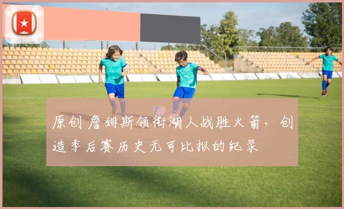 原创 詹姆斯领衔湖人战胜火箭，创造季后赛历史无可比拟的纪录