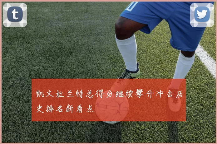 凯文杜兰特总得分继续攀升冲击历史排名新看点