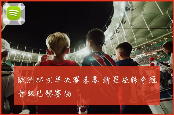 欧洲杯女单决赛落幕 新星逆转夺冠晋级巴黎赛场