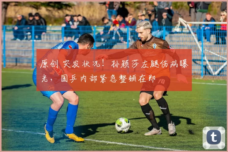 原创 突发状况！孙颖莎左腿伤病曝光，国乒内部紧急整顿在即