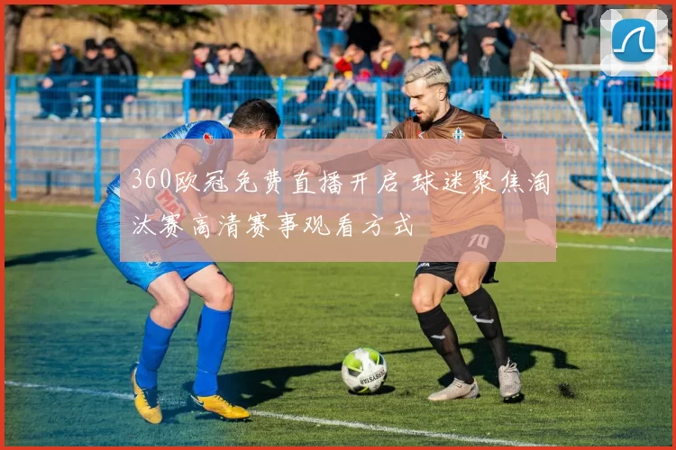 360欧冠免费直播开启 球迷聚焦淘汰赛高清赛事观看方式