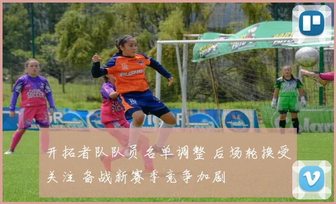 开拓者队队员名单调整 后场轮换受关注 备战新赛季竞争加剧