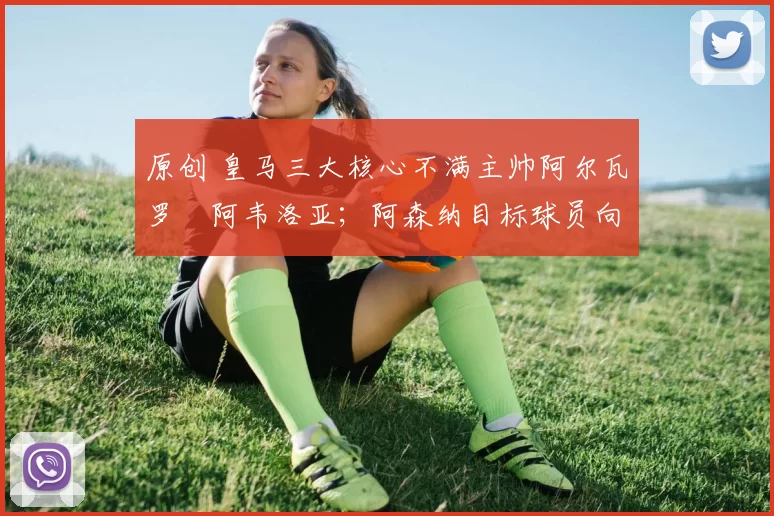 原创 皇马三大核心不满主帅阿尔瓦罗・阿韦洛亚；阿森纳目标球员向球队下达 “离队最后通牒”