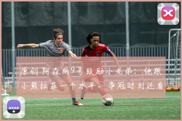 原创 阿森纳9号鼓励小老弟：他跟小熊拉菲一个水平，争冠时刻还看他的