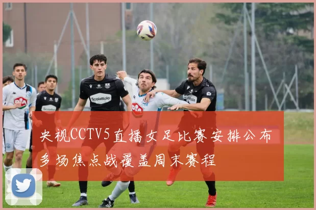央视CCTV5直播女足比赛安排公布 多场焦点战覆盖周末赛程