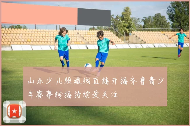 山东少儿频道线直播开播齐鲁青少年赛事转播持续受关注