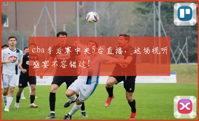 cba季后赛中央5台直播，这场视听盛宴不容错过！