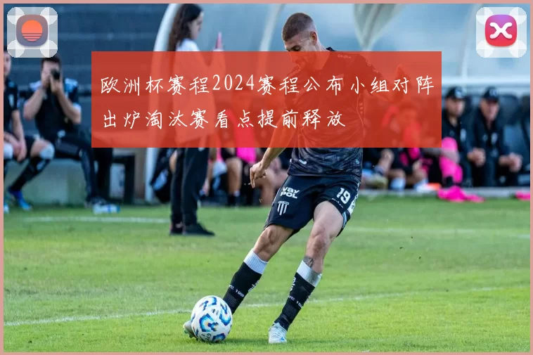欧洲杯赛程2024赛程公布小组对阵出炉淘汰赛看点提前释放